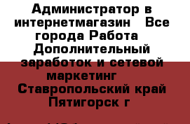 Администратор в интернетмагазин - Все города Работа » Дополнительный заработок и сетевой маркетинг   . Ставропольский край,Пятигорск г.